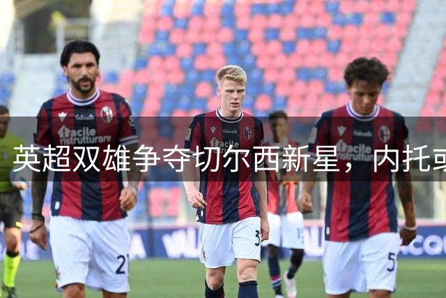 英超双雄争夺切尔西新星，内托或成夏季转会焦点